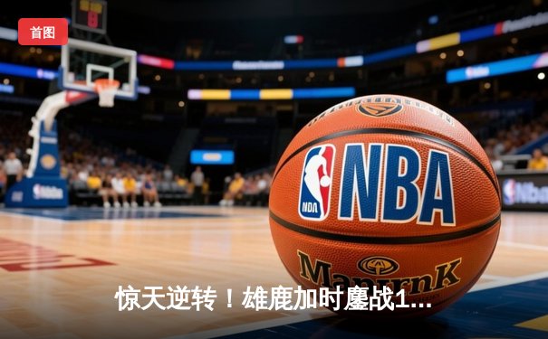 惊天逆转！雄鹿加时鏖战128-125力克凯尔特人，字母哥52分创赛季新高