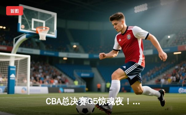 CBA总决赛G5惊魂夜！辽宁男篮加时险胜广东，赵继伟27分导演逆转好戏