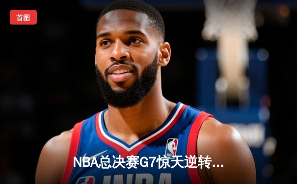 NBA总决赛G7惊天逆转：凯尔特人险胜勇士夺队史第18冠