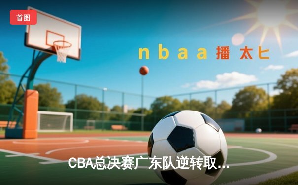 CBA总决赛广东队逆转取胜 杜锋巧妙变阵助球队夺赛点