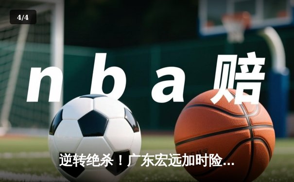 逆转绝杀！广东宏远加时险胜辽宁本钢，胡明轩35分创生涯新高 - 4