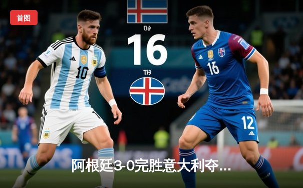 阿根廷3-0完胜意大利夺欧美杯桂冠 梅西两度助攻闪耀温布利