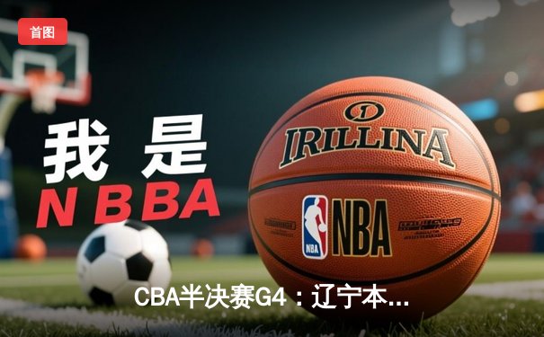 CBA半决赛G4：辽宁本钢加时逆转广东宏远，赵继伟砍下22+5率队拿到赛点
