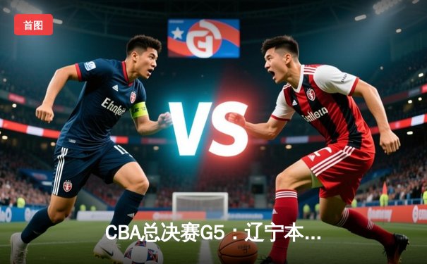 CBA总决赛G5：辽宁本钢逆转广东东莞大益，赵继伟砍下25分率队夺赛点